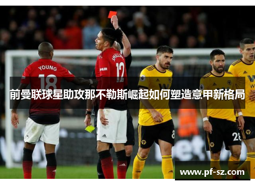 前曼联球星助攻那不勒斯崛起如何塑造意甲新格局 前曼联球星助攻那不勒斯崛起如何塑造意甲新格局