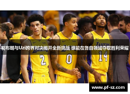 勒布朗与Uzi跨界对决揭开全新挑战 谁能在各自领域夺取胜利荣耀 勒布朗与Uzi跨界对决揭开全新挑战 谁能在各自领域夺取胜利荣耀