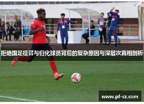拒绝国足征召与归化球员背后的复杂原因与深层次真相剖析 拒绝国足征召与归化球员背后的复杂原因与深层次真相剖析