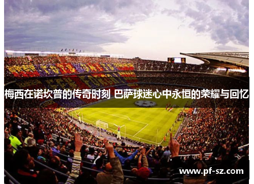 梅西在诺坎普的传奇时刻 巴萨球迷心中永恒的荣耀与回忆 梅西在诺坎普的传奇时刻 巴萨球迷心中永恒的荣耀与回忆