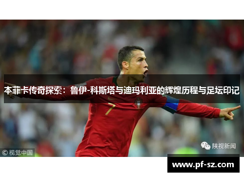 本菲卡传奇探索:鲁伊-科斯塔与迪玛利亚的辉煌历程与足坛印记 本菲卡传奇探索:鲁伊-科斯塔与迪玛利亚的辉煌历程与足坛印记