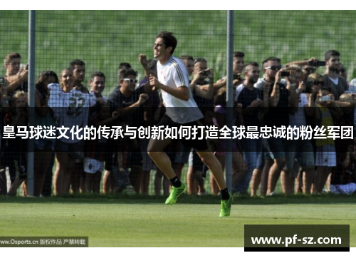 皇马球迷文化的传承与创新如何打造全球最忠诚的粉丝军团 皇马球迷文化的传承与创新如何打造全球最忠诚的粉丝军团