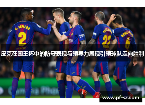 皮克在国王杯中的防守表现与领导力展现引领球队走向胜利 皮克在国王杯中的防守表现与领导力展现引领球队走向胜利