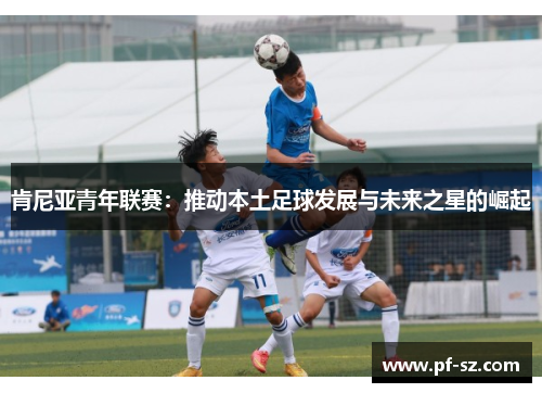 肯尼亚青年联赛:推动本土足球发展与未来之星的崛起 肯尼亚青年联赛:推动本土足球发展与未来之星的崛起