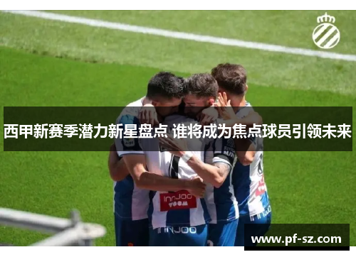 西甲新赛季潜力新星盘点 谁将成为焦点球员引领未来 西甲新赛季潜力新星盘点 谁将成为焦点球员引领未来