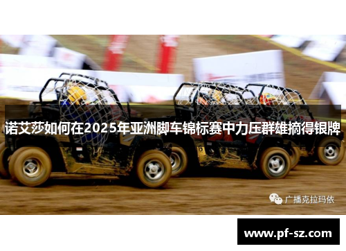 诺艾莎如何在2025年亚洲脚车锦标赛中力压群雄摘得银牌 诺艾莎如何在2025年亚洲脚车锦标赛中力压群雄摘得银牌